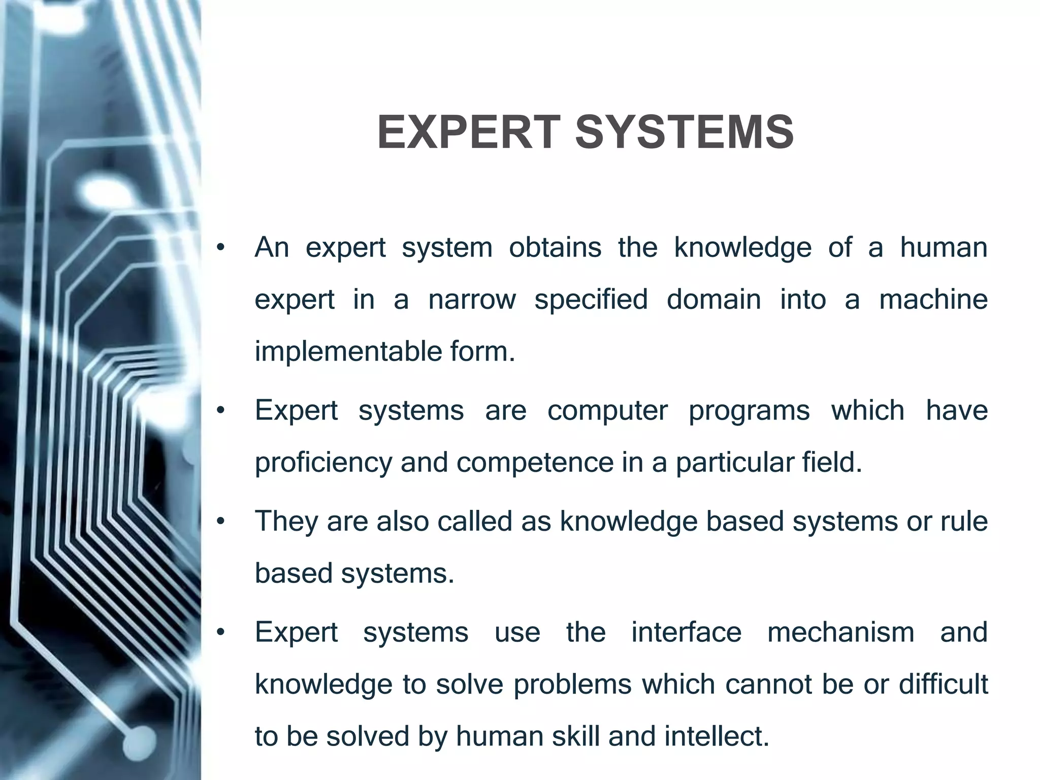 • An expert system obtains the knowledge of a human
expert in a narrow specified domain into a machine
implementable form.
• Expert systems are computer programs which have
proficiency and competence in a particular field.
• They are also called as knowledge based systems or rule
based systems.
• Expert systems use the interface mechanism and
knowledge to solve problems which cannot be or difficult
to be solved by human skill and intellect.
EXPERT SYSTEMS
 