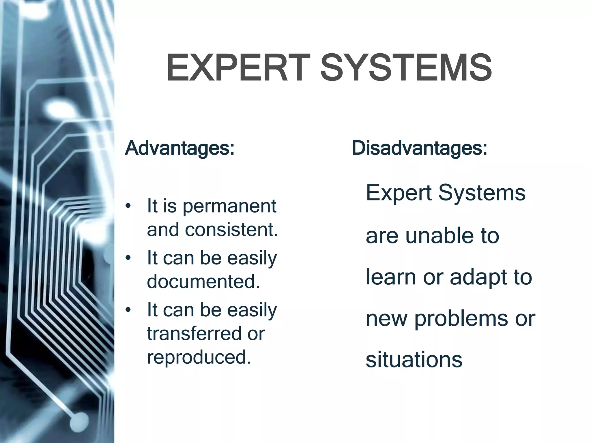 EXPERT SYSTEMS
Advantages:
• It is permanent
and consistent.
• It can be easily
documented.
• It can be easily
transferred or
reproduced.
Disadvantages:
Expert Systems
are unable to
learn or adapt to
new problems or
situations.
 