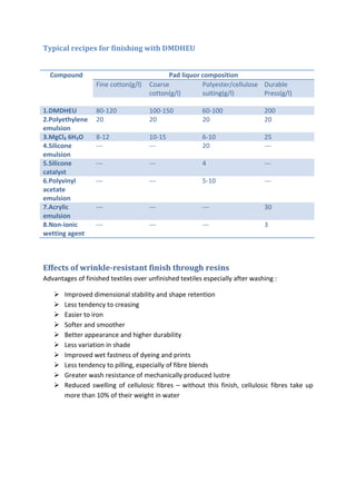 Typical recipes for finishing with DMDHEU
Compound Pad liquor composition
Fine cotton(g/l) Coarse
cotton(g/l)
Polyester/cellulose
suiting(g/l)
Durable
Press(g/l)
1.DMDHEU 80-120 100-150 60-100 200
2.Polyethylene
emulsion
20 20 20 20
3.MgCl₂ 6H₂O 8-12 10-15 6-10 25
4.Silicone
emulsion
--- --- 20 ---
5.Silicone
catalyst
--- --- 4 ---
6.Polyvinyl
acetate
emulsion
--- --- 5-10 ---
7.Acrylic
emulsion
--- --- --- 30
8.Non-ionic
wetting agent
--- --- --- 3
Effects of wrinkle-resistant finish through resins
Advantages of finished textiles over unfinished textiles especially after washing :
 Improved dimensional stability and shape retention
 Less tendency to creasing
 Easier to iron
 Softer and smoother
 Better appearance and higher durability
 Less variation in shade
 Improved wet fastness of dyeing and prints
 Less tendency to pilling, especially of fibre blends
 Greater wash resistance of mechanically produced lustre
 Reduced swelling of cellulosic fibres – without this finish, cellulosic fibres take up
more than 10% of their weight in water
 