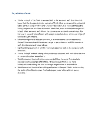 Key observations :
 Tensile strength of the fabric is reduced both in the warp and weft directions. It is
found that the decrease in tensile strength of finish fabric as compared to unfinished
fabric is 64% in warp direction and 43% in weft direction. It is observed that as the
curing temperature increases at constant dwell time, there is observed strength loss
in both fabric warp and weft. Higher the temperature, greater is strength loss. The
increase in concentration of resin with respect to catalyst, there is increase in loss of
tensile strength in fabric.
 On comparing wrinkle recovery of fabrics, it is observed that the treated fabrics
show 42% increase in wrinkle-recovery angle in warp direction and 32% increase in
weft direction over untreated fabrics.
 Significant improvement of wrinkle recovery is observed both in the warp and weft
directions.
 Tensile strength and tear strength loss percentage observed with twill fabric was less
as compared to plain weave fabric.
 Wrinkle resistant finishes limit the movement of fibre elements. This results in
reduced breaking strength of the fibre. Fibres with such finishes are more
susceptible to exceeding the fibre breaking strength under an applied force.
 Wrinkle resistant finishes affect pilling performance of woven fabrics by decreasing
the ability of the fibre to move. This leads to decreased pilling which is always
desirable.
 