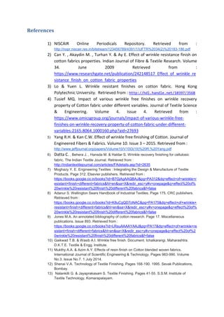 References
1) NISCAIR Online Periodicals Repository. Retrieved from :
http://nopr.niscair.res.in/bitstream/123456789/4391/1/IJFTR%2034(2)%20183-186.pdf
2) Can Y. , Akaydin M. , Turhan Y. & Ay E. Effect of wrinkle resistance finish on
cotton fabrics properties. Indian Journal of Fibre & Textile Research. Volume
34. June 2009 Retrieved from :
https://www.researchgate.net/publication/242148517_Effect_of_wrinkle_re
sistance_finish_on_cotton_fabric_properties
3) Lo & Yuen L. Wrinkle resistant finishes on cotton fabric. Hong Kong
Polytechnic University. Retrieved from : http://hdl.handle.net/10397/3568
4) Tusief MQ. Impact of various wrinkle free finishes on wrinkle recovery
property of Cotton fabric under different variables. Journal of Textile Science
& Engineering. Volume 4. Issue 4. Retrieved from :
https://www.omicsgroup.org/journals/impact-of-various-wrinkle-free-
finishes-on-wrinkle-recovery-property-of-cotton-fabric-under-different-
variables-2165-8064.1000160.php?aid=27693
5) Yang R.H. & Kan C.W. Effect of wrinkle free finishing of Cotton. Journal of
Engineered Fibers & Fabrics. Volume 10. Issue 3 – 2015. Retrieved from :
http://www.jeffjournal.org/papers/Volume10/V10I3(19)%20R.%20Yang.pdf
6) Datta C. , Behera J. , Hansda M. & Haldar S. Wrinkle recovery finishing for cellulosic
fabric. The Indian Textile Journal. Retrieved from :
http://indiantextilejournal.com/articles/FAdetails.asp?id=2635
7) Moghazy Y. E. Engineering Textiles : Integrating the Design & Manufacture of Textile
Products. Page 312. Elsevier publishers. Retrieved from :
https://books.google.co.in/books?id=B7GjAgAAQBAJ&pg=PA312&dq=effect+of+wrinkle+r
esistant+finish+different+fabrics&hl=en&sa=X&redir_esc=y#v=onepage&q=effect%20of%
20wrinkle%20resistant%20finish%20different%20fabrics&f=false
8) Adanur S. Wellington Sears Handbook of Industrial Textiles. Page 175. CRC publishers.
Retrieved from :
https://books.google.co.in/books?id=K8uCgQD7oNAC&pg=PA175&dq=effect+of+wrinkle+
resistant+finish+different+fabrics&hl=en&sa=X&redir_esc=y#v=onepage&q=effect%20of%
20wrinkle%20resistant%20finish%20different%20fabrics&f=false
9) Jones M.A. An annotated bibliography of cotton research. Page 17. Miscellaneous
publications. Issue 893. Retrieved from :
https://books.google.co.in/books?id=LRsuAAAAYAAJ&pg=PA17&dq=effect+of+wrinkle+re
sistant+finish+different+fabrics&hl=en&sa=X&redir_esc=y#v=onepage&q=effect%20of%2
0wrinkle%20resistant%20finish%20different%20fabrics&f=false
10) Gaikwad T.B. & Wasib A.I. Wrinkle free finish. Document. Ichalkarangi, Maharashtra.
D.K.T.E. Textile & Engg. Institute.
11) Mukthy A.A. & Azim A.Y. Effects of resin finish on Cotton blended woven fabrics.
International Journal of Scientific Engineering & Technology. Pages 983-990. Volume
No.3. Issue No.7. 1 July 2014.
12) Shenai V.A. Technology of Textile Finishing. Pages 168-190. 1995. Sevak Publications,
Bombay.
13) Nalankilli G. & Jayaprakasam S. Textile Finishing. Pages 41-55. S.S.M. Institute of
Textile Technology, Komarapalayam.
 
