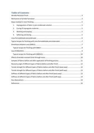 Table of Contents
Wrinkle Resistant Finish..........................................................................................................................3
Mechanism of wrinkle formation ...........................................................................................................3
Steps involved in resin finishing..............................................................................................................5
1. Impregnation of fabric in pre-condensate solution....................................................................5
2. Curing of impregnate materials..................................................................................................5
3. Washing and soaping..................................................................................................................5
4. Softening and drying...................................................................................................................5
Urea-formaldehyde precondensate .......................................................................................................6
Typical recipes for finishing with urea-formaldehyde precondensates .................................................7
Dimethylol ethylene urea (DMEU)..........................................................................................................7
Typical recipes for finishing with DMEU.............................................................................................8
Use of DMeDHEU....................................................................................................................................9
Typical recipes for finishing with DMDHEU ......................................................................................10
Effects of wrinkle-resistant finish through resins.................................................................................10
Samples of fabrics before and after application of finishing process...................................................11
Recovery angle of different types of fabrics before and after finish....................................................12
Tensile strength for different types of fabrics before and after finish (warp way)..............................12
Tensile strength for different types of fabrics before and after finish (weft way)...............................13
Stiffness of different types of fabrics before and after finish (warp way)............................................13
Stiffness of different types of fabrics before and after finish (weft way).............................................14
Key observations :.................................................................................................................................14
References ............................................................................................................................................16
 