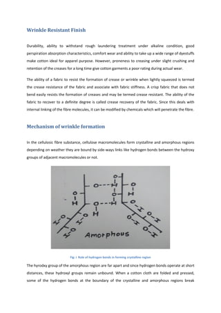 Wrinkle Resistant Finish
Durability, ability to withstand rough laundering treatment under alkaline condition, good
perspiration absorption characteristics, comfort wear and ability to take up a wide range of dyestuffs
make cotton ideal for apparel purpose. However, proneness to creasing under slight crushing and
retention of the creases for a long time give cotton garments a poor rating during actual wear.
The ability of a fabric to resist the formation of crease or wrinkle when lightly squeezed is termed
the crease resistance of the fabric and associate with fabric stiffness. A crisp fabric that does not
bend easily resists the formation of creases and may be termed crease resistant. The ability of the
fabric to recover to a definite degree is called crease recovery of the fabric. Since this deals with
internal linking of the fibre molecules, it can be modified by chemicals which will penetrate the fibre.
Mechanism of wrinkle formation
In the cellulosic fibre substance, cellulose macromolecules form crystalline and amorphous regions
depending on weather they are bound by side-ways links like hydrogen bonds between the hydroxy
groups of adjacent macromolecules or not.
Fig: i Role of hydrogen bonds in forming crystalline region
The hyrodxy group of the amorphous region are far apart and since hydrogen bonds operate at short
distances, these hydroxyl groups remain unbound. When a cotton cloth are folded and pressed,
some of the hydrogen bonds at the boundary of the crystalline and amorphous regions break
 