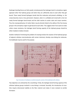(hydrogen bonding forces are fairly week); simultaneously free hydrogen bond in amorphous region
approach other free hydroxy groups and when they are sufficiently close to each other they get
bound. These newly formed hydrogens bonds bind the molecules and prevent unfolding, i.e. the
crease becomes more or less permanent. However, when it is unfolded and ironed with a hot iron
newly formed hydrogen bond breaks and the cloth reaches its earlier state and crease vanishes.
Thus the creasing behaviour of cotton fabric may be directly linked to the ability of the free hyroxy
groups in the amorphous region to get bound to each other. This suggests that if one wants to make
cotton crease resistance, the hydrogen bond forming capacity of the hydroxyl groups should be
either masked or totally removed.
Another method of minimising the problem of creasing involves the reaction of the hydroxyl groups
of adjacent cellulose macromolecules with certain chemicals, thereby cross-linking the molecules.
Formaldehyde may be used for the purpose.
Fig: ii Formation of methylene crosslink during the reaction of formaldehyde with cellulose
Two objectives are achieved by this crosslinking. Firstly, the hydrogen bond forming capacity of the
cellulose hydroxy groups involved in cross-linking is removed. Secondly, the introduction of cross-
links imparts dimensional stability to the fibre material and makes it more resistant to wrinkle
formation.
 