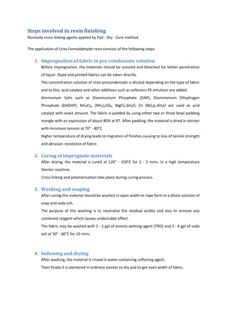 Steps involved in resin finishing
Normally cross-linking agents applied by Pad - Dry - Cure method.
The application of Urea Formaldehyde resin consists of the following steps:
1. Impregnation of fabric in pre-condensate solution
Before impregnation, the materials should be scoured and bleached for better penetration
of liquor. Dyed and printed fabrics can be taken directly.
The concentration solution of resin precondensate is diluted depending on the type of fabric
and to this; acid catalyst and other additives such as softeners PE emulsion are added.
Ammonium Salts such as Diammonium Phosphate (DAP), Diammonium Dihydrogen
Phosphate (DADHP), NH₄Cl₂, (NH₄)₂SO₄, MgCl₂.6H₂O, Zn (NO₃)₂.6H₂O are used as acid
catalyst with exact amount. The fabric is padded by using either two or three bowl padding
mangle with an expression of about 80% at RT. After padding, the material is dried in stenter
with minimum tension at 70° - 80°C.
Higher temperature of drying leads to migration of finishes causing to loss of tensile strength
and abrasion resistance of fabric.
2. Curing of impregnate materials
After drying, the material is cured at 120° - 150°C for 2 - 5 mins. In a high temperature
Stenter machine.
Cross linking and polymerisation take place during curing process.
3. Washing and soaping
After curing the material should be washed in open width or rope form in a dilute solution of
soap and soda ash.
The purpose of this washing is to neutralise the residual acidity and also to remove any
combined reagent which causes undesirable effect.
The fabric may be washed with 1 - 2 gpl of anionic wetting agent (TRO) and 2 - 4 gpl of soda
ash at 50° - 60°C for 10 mins.
4. Softening and drying
After washing, the material is rinsed in water containing softening agent.
Then finally it is stentered in ordinary stenter to dry and to get even width of fabric.
 