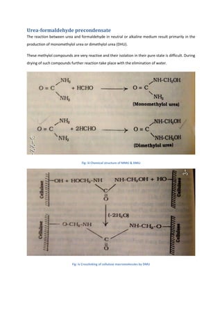 Urea-formaldehyde precondensate
The reaction between urea and formaldehyde in neutral or alkaline medium result primarily in the
production of monomethylol urea or dimethylol urea (DHU).
These methylol compounds are very reactive and their isolation in their pure state is difficult. During
drying of such compounds further reaction take place with the elimination of water.
Fig: iii Chemical structure of MMU & DMU
Fig: iv Crosslinking of cellulose macromolecules by DMU
 