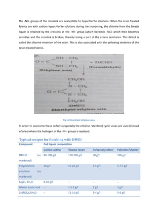 the -NH- groups of the crosslink are susceptible to hypochlorite solutions. When the resin treated
fabrics are with sodium hypochlorite solutions during the laundering, the chlorine from the bleach
liquor is retained by the crosslink at the -NH- group (which becomes -NCl) which then becomes
sensitive and the crosslink is broken, thereby losing a part of the crease resistance. This defect is
called the chlorine retention of the resin. This is also associated with the yellowing tendency of the
resin-treated fabrics.
Fig: vi Dimethylol ethylene urea
In order to overcome these defects (especially the chlorine retention) cyclic ureas are used (instead
of urea) where the hydrogen of the -NH- groups is replaced.
Typical recipes for finishing with DMEU
Compound Pad liquor composition
Cotton suiting Viscose rayon Polyester/cotton Polyester/viscose
DMEU (as
marketed)
80-100 g/l 150-200 g/l 50 g/l 100 g/l
Polyethylene
emulsion (as
marketed)
20 g/l 15-20 g/l 3-5 g/l 5-7.5 g/l
MgCl₂ 6H₂O 8-10 g/l -- -- --
Glacial acetic acid -- 1.5-2 g/l 1 g/l 1 g/l
Zn(NO₃)₂ 6H₂O -- 12-16 g/l 3-4 g/l 5-6 g/l
 