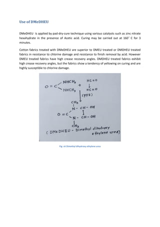 Use of DMeDHEU
DMeDHEU is applied by pad-dry-cure technique using various catalysts such as zinc nitrate
hexahydrate in the presence of Acetic acid. Curing may be carried out at 160˚ C for 3
minutes.
Cotton fabrics treated with DMeDHEU are superior to DMEU treated or DMDHEU treated
fabrics in resistance to chlorine damage and resistance to finish removal by acid. However
DMEU treated fabrics have high crease recovery angles. DMDHEU treated fabrics exhibit
high crease recovery angles, but the fabrics show a tendency of yellowing on curing and are
highly susceptible to chlorine damage.
Fig: vii Dimethyl dihydroxy ethylene urea
 