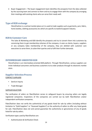 14
 Buyer Engagement – The buyer engagement team identifies the prospects from the data collected
by the sourcing team and connect to them and try to engage them with the company by arranging
their meetings with existing clients who can serve their needs well.
Type of B2B exchange
Fibre2Fashion is a vertical market-place as it is used to trade supplies such as garments, yarn, fabric,
home textiles, clothing accessories etc which are specific to textile & apparel industry.
B2B & Customer Care
The Sales & Marketing and B2B identify the prospects and try to convert them into customers by
convincing them to get membership schemes of the company. A soon as clients, buyers, suppliers
or any company takes membership of the company, they are allotted with customer care
executives to serve them, to solve their queries and to fulfil their further demands.
INTERMEDIARY-ORIENTED B2B
Fibre2Fashion is an intermediary-oriented B2B platform. Through Fibre2Fashion, various suppliers can
invite individual consumers and business customers to to order products through its electronic market
store.
Supplier Selection Process
CONTACT SUPPLIERS
• Send an inquiry
• Trade Manager
SUPPLIER SELECTION
The verification of sellers on fiber2fashion serves to safeguard buyers by ensuring sellers are legally
registered companies. Inspections of the companies are carried out by both fiber2fashion and/or
independent verification companies.
Fiber2fashion does not verify the authenticity of any goods listed for sale by sellers (including without
limitation to “Gold Suppliers” or “Assessed Suppliers”) or the authority of sellers to offer any listed goods
for sale. Fiber2fashion does not and cannot guarantee the authenticity or genuineness of any of goods
listed for sale by sellers.
Verification types used by fiber2fashion are:
• Authentication & Verification Check
 