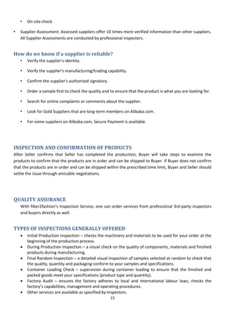 15
• On-site check
• Supplier Assessment: Assessed suppliers offer 10 times more verified information than other suppliers.
All Supplier Assessments are conducted by professional inspectors.
How do we know if a supplier is reliable?
• Verify the supplier's identity.
• Verify the supplier's manufacturing/trading capability.
• Confirm the supplier's authorized signatory.
• Order a sample first to check the quality and to ensure that the product is what you are looking for.
• Search for online complaints or comments about the supplier.
• Look for Gold Suppliers that are long-term members on Alibaba.com.
• For some suppliers on Alibaba.com, Secure Payment is available.
INSPECTION AND CONFIRMATION OF PRODUCTS
After Seller confirms that Seller has completed the production, Buyer will take steps to examine the
products to confirm that the products are in order and can be shipped to Buyer. If Buyer does not confirm
that the products are in order and can be shipped within the prescribed time limit, Buyer and Seller should
settle the issue through amicable negotiations.
QUALITY ASSURANCE
With fiber2fashion’s Inspection Service, one can order services from professional 3rd-party inspectors
and buyers directly as well.
TYPES OF INSPECTIONS GENERALLY OFFERED
 Initial Production Inspection – checks the machinery and materials to be used for your order at the
beginning of the production process.
 During Production Inspection – a visual check on the quality of components, materials and finished
products during manufacturing.
 Final Random Inspection – a detailed visual inspection of samples selected at random to check that
the quality, quantity and packaging conform to your samples and specifications.
 Container Loading Check – supervision during container loading to ensure that the finished and
packed goods meet your specifications (product type and quantity).
 Factory Audit – ensures the factory adheres to local and international labour laws; checks the
factory’s capabilities, management and operating procedures.
 Other services are available as specified by Inspectors.
 