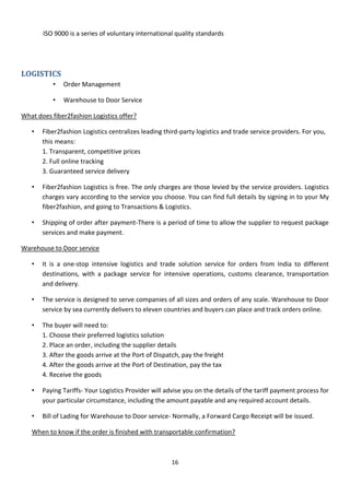 16
ISO 9000 is a series of voluntary international quality standards
LOGISTICS
• Order Management
• Warehouse to Door Service
What does fiber2fashion Logistics offer?
• Fiber2fashion Logistics centralizes leading third-party logistics and trade service providers. For you,
this means:
1. Transparent, competitive prices
2. Full online tracking
3. Guaranteed service delivery
• Fiber2fashion Logistics is free. The only charges are those levied by the service providers. Logistics
charges vary according to the service you choose. You can find full details by signing in to your My
fiber2fashion, and going to Transactions & Logistics.
• Shipping of order after payment-There is a period of time to allow the supplier to request package
services and make payment.
Warehouse to Door service
• It is a one-stop intensive logistics and trade solution service for orders from India to different
destinations, with a package service for intensive operations, customs clearance, transportation
and delivery.
• The service is designed to serve companies of all sizes and orders of any scale. Warehouse to Door
service by sea currently delivers to eleven countries and buyers can place and track orders online.
• The buyer will need to:
1. Choose their preferred logistics solution
2. Place an order, including the supplier details
3. After the goods arrive at the Port of Dispatch, pay the freight
4. After the goods arrive at the Port of Destination, pay the tax
4. Receive the goods
• Paying Tariffs- Your Logistics Provider will advise you on the details of the tariff payment process for
your particular circumstance, including the amount payable and any required account details.
• Bill of Lading for Warehouse to Door service- Normally, a Forward Cargo Receipt will be issued.
When to know if the order is finished with transportable confirmation?
 