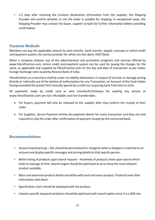 17
• 1-2 days after receiving the Customs Declaration information from the supplier, the Shipping
Provider will confirm whether or not the order is suitable for shipping. In exceptional cases, the
Shipping Provider may contact the buyer, supplier or both for further information before providing
confirmation.
Payment Methods
Members can pay the applicable amount by wire transfer, bank transfer, paypal, razorpay or online credit
card payment system, the service provider for which are Axis Bank, HDFC Bank.
When a company chooses any of the advertisement and promotion programs and services offered by
www.Fibre2Fashion.com, online credit card payment system can be used for paying the charges for the
same, as applicable and supplied by Fibre2Fashion.com on the day and date of transaction as per Indian
Foreign Exchange rates issued by Reserve Bank of India.
Fibre2Fashion as a merchant shall be under no liability whatsoever in respect of any loss or damage arising
directly or indirectly out of the decline of authorization for any Transaction, on Account of the Card-holder
having exceeded the preset limit mutually agreed by us with our acquiring bank from time to time.
All payments made by credit card or wire transfer/D.D/cheque for availing any service at
www.Fibre2Fashion.com are non-refundable and non-transferrable.
 For buyers, payment will only be released to the supplier after they confirm the receipt of their
order.
 For Suppliers, Secure Payment verifies the payment details for every transaction and they are only
required to ship the order after confirmation of payment receipt by the concerned bank.
Recommendations
• Account based pricing – Site should be personalized to recognize when a shopper is matched to an
account and display specific messages and pricing details to that specific person.
• Better listing of products upon search request – Hundreds of products show upon search which
leads to wastage of time. Search engine should be optimized so as to show the most relevant
product available.
• More and extensive product details should be with each and every product. Products have little
information with them.
• Specification chart should be displayed with the product.
• Industry specific keyword variations should be optimized with search option since it is a B2B site.
 
