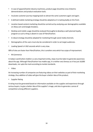 18
• In case of apparel/textile industry machinery, product page should be cross-linked to
demonstrations and product evaluation tools.
• Inculcate customer journey mapping tools to attract the same customers again and again.
• A defined mobile marketing strategy should be adopted as it is lacking badly on this front.
• Location based content marketing should be carried out by analysing user demographics available
on Alexa.com and Google Analytics.
• Desktop and mobile usage should be analysed thoroughly to develop a well-planned loyalty
program as such a thing is absent in case of Fibre2Fashion.
• A robust strategy should be adopted for marketing through social media channels.
• Demographics of the users must also be considered in order to set target audiences.
• Loading Speed is 4.362 seconds which is very slow.
90% of sites are faster than Fibre2Fashion, this is another area which has scope of improvement.
• M-Commerce
In today's world when mobile is a very important entity, steps must be taken to generate awareness
about the app. Although Fibre2Fashion has mobile app, it is neither very famous as it has just 10,000
downloads, nor upto the mark according to market standards.
• Video
An increasing number of companies are featuring videos on their websites as part of their marketing
strategy, thus addition of video will give the buyer a better idea of the product.
• Supplier Rating
A rating must be generated based on information available on the supplier and experience through
various buyers, to give a better idea of the supplier’s image, and also to generate a sense of
competition among different suppliers.
 