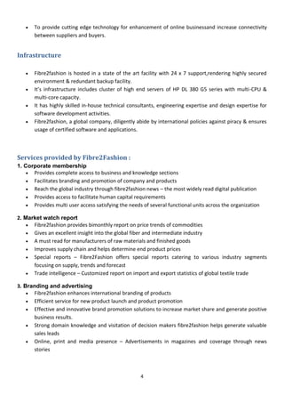 4
 To provide cutting edge technology for enhancement of online businessand increase connectivity
between suppliers and buyers.
Infrastructure
 Fibre2fashion is hosted in a state of the art facility with 24 x 7 support,rendering highly secured
environment & redundant backup facility.
 It’s infrastructure includes cluster of high end servers of HP DL 380 G5 series with multi-CPU &
multi-core capacity.
 It has highly skilled in-house technical consultants, engineering expertise and design expertise for
software development activities.
 Fibre2fashion, a global company, diligently abide by international policies against piracy & ensures
usage of certified software and applications.
Services provided by Fibre2Fashion :
1. Corporate membership
 Provides complete access to business and knowledge sections
 Facilitates branding and promotion of company and products
 Reach the global industry through fibre2fashion news – the most widely read digital publication
 Provides access to facilitate human capital requirements
 Provides multi user access satisfying the needs of several functional units across the organization
2. Market watch report
 Fibre2fashion provides bimonthly report on price trends of commodities
 Gives an excellent insight into the global fiber and intermediate industry
 A must read for manufacturers of raw materials and finished goods
 Improves supply chain and helps determine end product prices
 Special reports – Fibre2Fashion offers special reports catering to various industry segments
focusing on supply, trends and forecast
 Trade intelligence – Customized report on import and export statistics of global textile trade
3. Branding and advertising
 Fibre2fashion enhances international branding of products
 Efficient service for new product launch and product promotion
 Effective and innovative brand promotion solutions to increase market share and generate positive
business results.
 Strong domain knowledge and visitation of decision makers fibre2fashion helps generate valuable
sales leads
 Online, print and media presence – Advertisements in magazines and coverage through news
stories
 
