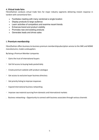 5
4. Virtual trade fairs
Fibre2fashion conducts virtual trade fairs for major industry segments delivering instant response in
tandem with conventional fairs
 Facilitates meeting with many vendorsat a single location
 Display products to large audience
 Learn activities of competitors and examine recent trends
 Enhances brand and product visibility
 Promotes new and existing products
 Generates leads and drives sales
5. Premium membership
Fibre2fashion offers business-to-business premium membershipsubscription service to the SME and MSME
manufacturers, traders andsuppliers
By being a Premium Member companies
Gains the trust of international buyers
Get full access to buying leads posted daily
Create premium website with product catalogue
Get access to exclusive buyer business directory
Get priority listing to improve responses
Expand international business networking
Improve raw material sourcing from domestic and international markets
. Business networking – Opportunity to connect with business associates through various channels
 