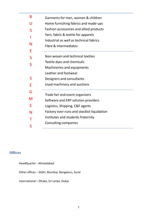 7
Offices
HeadQuarter - Ahmedabad
Other offices – Delhi, Mumbai, Bengaluru, Surat
International – Dhaka, Sri Lanka, Dubai
B
U
S
I
N
E
S
S
S
E
G
M
E
N
T
S
Garments for men, women & children
Home furnishing fabrics and made-ups
Fashion accessories and allied products
Yarn, fabric & textile for apparels
Industrial as well as technical fabrics
Fibre & intermediates
Non-woven and technical textiles
Textile dyes and chemicals
Machineries and equipments
Leather and footwear
Designers and consultants
Used machinery and auctions
Trade fair and event organizers
Software and ERP solution providers
Logistics, Shipping, C&F agents
Factory over-runs and stocklot liquidation
Institutes and students fraternity
Consulting companies
 