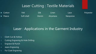 Laser Cutting : Textile Materials
 Cotton Felt Silk Linen Lace Polyester
 Fleece Soft shell Denim Alcantara Neoprene
Laser : Applications in the Garment Industry
1. Cloth Cut & Hollow
2. Cutting Engraving & Hole Drilling
3. Engrave & Punch
4. Jeans Engraving
5. Fur Coat Engraving
 