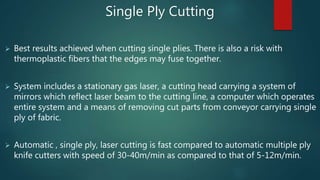  Best results achieved when cutting single plies. There is also a risk with
thermoplastic fibers that the edges may fuse together.
 System includes a stationary gas laser, a cutting head carrying a system of
mirrors which reflect laser beam to the cutting line, a computer which operates
entire system and a means of removing cut parts from conveyor carrying single
ply of fabric.
 Automatic , single ply, laser cutting is fast compared to automatic multiple ply
knife cutters with speed of 30-40m/min as compared to that of 5-12m/min.
Single Ply Cutting
 