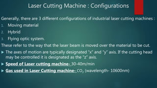 Laser Cutting Machine : Configurations
Generally, there are 3 different configurations of industrial laser cutting machines :
1. Moving material
2. Hybrid
3. Flying optic system.
These refer to the way that the laser beam is moved over the material to be cut.
 The axes of motion are typically designated “x” and “y” axis. If the cutting head
may be controlled it is designated as the “z” axis.
 Speed of Laser cutting machine- 30-40m/min
 Gas used in Laser Cutting machine- CO2 (wavelength- 10600nm)
 