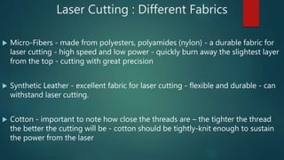 Laser Cutting : Different Fabrics
 Micro-Fibers - made from polyesters, polyamides (nylon) - a durable fabric for
laser cutting - high speed and low power - quickly burn away the slightest layer
from the top - cutting with great precision
 Synthetic Leather - excellent fabric for laser cutting - flexible and durable - can
withstand laser cutting.
 Cotton - important to note how close the threads are – the tighter the thread
the better the cutting will be - cotton should be tightly-knit enough to sustain
the power from the laser
 