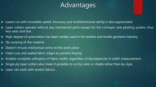Advantages
 Lasers cut with incredible speed. Accuracy and multidirectional ability is also appreciated.
 Laser cutters operate without any mechanical parts except for the conveyor and plotting system, thus
less wear and tear.
 High degree of automation has been widely used in the leather and textile garment industry.
 No warping of the material
 Doesn't thrusts mechanical stress to the work piece
 Clean cuts and sealed fabric edges to prevent fraying
 Enables complete utilization of fabric width, regardless of discrepancies in width measurement.
 Single ply laser cutters also make it possible to cut by color or shade rather than by style.
 Laser can work with stretch fabrics.
 