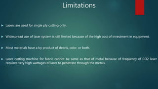 Limitations
 Lasers are used for single ply cutting only.
 Widespread use of laser system is still limited because of the high cost of investment in equipment.
 Most materials have a by product of debris, odor, or both.
 Laser cutting machine for fabric cannot be same as that of metal because of frequency of CO2 laser
requires very high wattages of laser to penetrate through the metals.
 