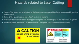 Hazards related to Laser Cutting
 Some of the fumes can be irritating to the lungs, nose, or eyes making for an uncomfortable working
environment.
 Some of the gases released can actually be toxic to humans.
 Certain materials create debris during processing that can be damaging to the mechanics of system.
 Unvented debris and fumes can adversely affect the optical components within the system.
 