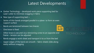 Latest Developments
 Gerber Technology – developed work-piece supporting bed for
Laser cutter to minimize snagging in fabric
 New type of supporting bed :–
• Series of thin bands arranged parallel in a plane to form an even
support surface
• Bands are tensioned between two braces
• One brace is fixed
• Other brace is secured via a tensioning screw to an opposite end
frame – tension can be adjusted
• Bands engage a work-sheet and transport it to or from the bed
• Upper edges of the band are smooth – fabric sheets slide along
easily without snagging
 