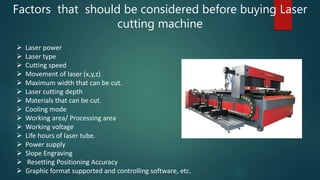 Factors that should be considered before buying Laser
cutting machine
 Laser power
 Laser type
 Cutting speed
 Movement of laser (x,y,z)
 Maximum width that can be cut.
 Laser cutting depth
 Materials that can be cut.
 Cooling mode
 Working area/ Processing area
 Working voltage
 Life hours of laser tube.
 Power supply
 Slope Engraving
 Resetting Positioning Accuracy
 Graphic format supported and controlling software, etc.
 