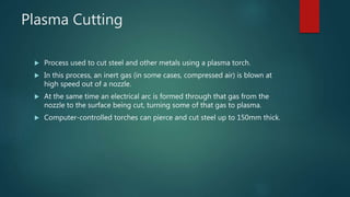 Plasma Cutting
 Process used to cut steel and other metals using a plasma torch.
 In this process, an inert gas (in some cases, compressed air) is blown at
high speed out of a nozzle.
 At the same time an electrical arc is formed through that gas from the
nozzle to the surface being cut, turning some of that gas to plasma.
 Computer-controlled torches can pierce and cut steel up to 150mm thick.
 