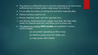  The plasma is sufficiently hot to melt the metal being cut and moves
sufficiently fast to blow molten metal away from the cut.
 It is an effective means of cutting thin and thick materials alike.
 Plasma cutting is used to cut
 ferrous (stainless steel, cast iron, pig steel, etc.)
 non-ferrous metal (aluminum, copper, tool steel, die steel, lead,
nickel, tin, titanium and zinc, and alloys such as brass, etc).
 The plasma arc cutting (PAC) torches are available in various
current ranges:
(a) Low power (operating at 30A or less)
(b) Medium power level (30-100A), and
(c) High power (100-1000A).
 