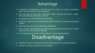 Advantage
 It requires no preheating so that the torch can begin its cutting immediately,
which saves time and is more convenient.
 Cuts any type of electrically conductive metals including aluminium, copper,
brass and stainless steel, that is 6” thick.
 Its speed is up to 500 IPM(inches per minute).
 Produces a small and more precise kerf (width of the cut)— great when precision
matters.
 Eliminates the cost of some secondary operations.
 Has a smaller heat affected zone which prevents the area around the cut from
warping and minimizes paint damage.
 It has adjustable post flow cooling and over current warning facility.
Disadvantage
 It requires frequent replacement of some spare parts if it is not used properly.
 Limited to cutting only 160mm. thick material.
 