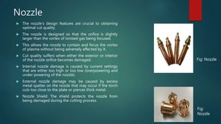 Nozzle
 The nozzle's design features are crucial to obtaining
optimal cut quality.
 The nozzle is designed so that the orifice is slightly
larger than the vortex of ionized gas being focused.
 This allows the nozzle to contain and focus the vortex
of plasma without being adversely affected by it.
 Cut quality suffers when either the exterior or interior
of the nozzle orifice becomes damaged.
 Internal nozzle damage is caused by current settings
that are either too high or too low (overpowering and
under powering of the nozzle).
 External nozzle damage may be caused by excess
metal spatter on the nozzle that may occur if the torch
cuts too close to the plate or pierces thick metal.
 Nozzle Shield: The shield protects the nozzle from
being damaged during the cutting process.
Fig: Nozzle
Fig:
Nozzle
 