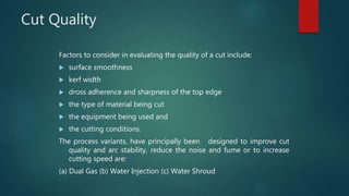 Cut Quality
Factors to consider in evaluating the quality of a cut include:
 surface smoothness
 kerf width
 dross adherence and sharpness of the top edge
 the type of material being cut
 the equipment being used and
 the cutting conditions.
The process variants, have principally been designed to improve cut
quality and arc stability, reduce the noise and fume or to increase
cutting speed are:
(a) Dual Gas (b) Water Injection (c) Water Shroud
 