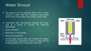 Water Shroud
 The plasma can be operated either with a water
shroud or even with the workpiece submerged
some 50 to 75mm below the surface of the water.
 Compared with conventional plasma, the water
acts as a barrier to provide the following
advantages:
 Fume reduction
 Reduction in noise levels
 Improved nozzle life
 As the water shroud does not increase the degree
of constriction, squareness of the cut edge and the
cutting speed are not noticeably improved.
 