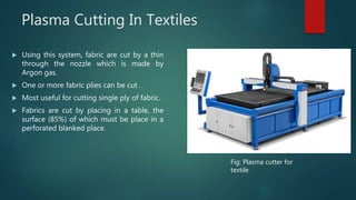 Plasma Cutting In Textiles
 Using this system, fabric are cut by a thin
through the nozzle which is made by
Argon gas.
 One or more fabric plies can be cut .
 Most useful for cutting single ply of fabric.
 Fabrics are cut by placing in a table, the
surface (85%) of which must be place in a
perforated blanked place.
Fig: Plasma cutter for
textile
 