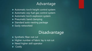 Advantage
 Automatic torch height control system
 Automatic oxy-fuel gas control system
 Automatic torch explosion system
 Pneumatic band clamping
 Standard auto-nesting package
 Easily networked
Disadvantage
 Synthetic fiber not cut
 Higher number of fabric lay is not cut
 Need higher skill operator
 Costly
 