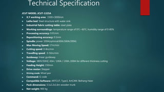 Technical Specification
JCUT MODEL JCUT-1325A
 X,Y working area: 1500×3000mm
 Lathe bed: Steel structure with water sink
 Industrial fabric cutting table: steel plate
 Working surroundings: temperature range of 0℃--60℃, humidity range of 0-85%
 Processing accuracy: 0.01mm
 Repositioning accuracy: 0.1mm
 Spindle: power 100A(optional:60A/160A/200A)
 Max Moving Speed: 17m/min
 Cutting speed: 0-8m/min
 Travelling speed: 0-50m/min
 Guideway: linear guideway
 Voltage: 380V/50HZ, 65A / 100A / 130A /200A for different thickness cutting
 Feeding Height: 150mm
 Drive motor: Stepper
 Driving mode: Wheel gear
 Command: G code
 Compatible Software: ARTCUT, Type3, ArtCAM. Beihang Haier
 Pack dimensions: 3.1x2.2x1.6m wooden trunk
 Net weight: 900 kg
 
