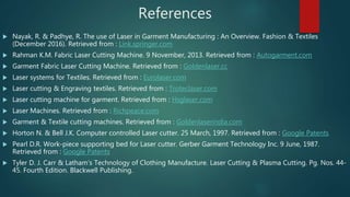 References
 Nayak, R. & Padhye, R. The use of Laser in Garment Manufacturing : An Overview. Fashion & Textiles
(December 2016). Retrieved from : Link.springer.com
 Rahman K.M. Fabric Laser Cutting Machine. 9 November, 2013. Retrieved from : Autogarment.com
 Garment Fabric Laser Cutting Machine. Retrieved from : Goldenlaser.cc
 Laser systems for Textiles. Retrieved from : Eurolaser.com
 Laser cutting & Engraving textiles. Retrieved from : Troteclaser.com
 Laser cutting machine for garment. Retrieved from : Hsglaser.com
 Laser Machines. Retrieved from : Richpeace.com
 Garment & Textile cutting machines. Retrieved from : Goldenlaserindia.com
 Horton N. & Bell J.K. Computer controlled Laser cutter. 25 March, 1997. Retrieved from : Google Patents
 Pearl D.R. Work-piece supporting bed for Laser cutter. Gerber Garment Technology Inc. 9 June, 1987.
Retrieved from : Google Patents
 Tyler D. J. Carr & Latham’s Technology of Clothing Manufacture. Laser Cutting & Plasma Cutting. Pg. Nos. 44-
45. Fourth Edition. Blackwell Publishing.
 