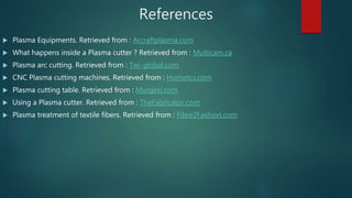 References
 Plasma Equipments. Retrieved from : Arcraftplasma.com
 What happens inside a Plasma cutter ? Retrieved from : Multicam.ca
 Plasma arc cutting. Retrieved from : Twi-global.com
 CNC Plasma cutting machines. Retrieved from : Hornetcs.com
 Plasma cutting table. Retrieved from : Murgesi.com
 Using a Plasma cutter. Retrieved from : TheFabricator.com
 Plasma treatment of textile fibers. Retrieved from : Fibre2Fashion.com
 