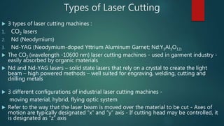 Types of Laser Cutting
 3 types of laser cutting machines :
1. CO2 lasers
2. Nd (Neodymium)
3. Nd-YAG (Neodymium-doped Yttrium Aluminum Garnet; Nd:Y3Al5O12)
 The CO2 (wavelength -10600 nm) laser cutting machines - used in garment industry -
easily absorbed by organic materials
 Nd and Nd-YAG lasers – solid state lasers that rely on a crystal to create the light
beam – high powered methods – well suited for engraving, welding, cutting and
drilling metals
 3 different configurations of industrial laser cutting machines -
moving material, hybrid, flying optic system
 Refer to the way that the laser beam is moved over the material to be cut - Axes of
motion are typically designated “x” and “y” axis - If cutting head may be controlled, it
is designated as “z” axis
 