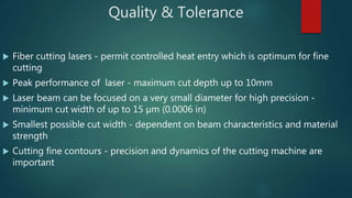 Quality & Tolerance
 Fiber cutting lasers - permit controlled heat entry which is optimum for fine
cutting
 Peak performance of laser - maximum cut depth up to 10mm
 Laser beam can be focused on a very small diameter for high precision -
minimum cut width of up to 15 µm (0.0006 in)
 Smallest possible cut width - dependent on beam characteristics and material
strength
 Cutting fine contours - precision and dynamics of the cutting machine are
important
 