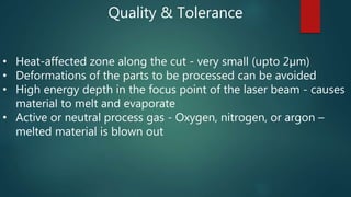 Quality & Tolerance
• Heat-affected zone along the cut - very small (upto 2µm)
• Deformations of the parts to be processed can be avoided
• High energy depth in the focus point of the laser beam - causes
material to melt and evaporate
• Active or neutral process gas - Oxygen, nitrogen, or argon –
melted material is blown out
 