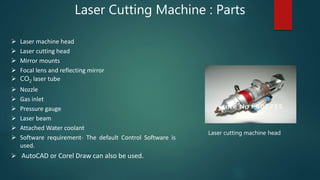 Laser Cutting Machine : Parts
Laser cutting machine head
 Laser machine head
 Laser cutting head
 Mirror mounts
 Focal lens and reflecting mirror
 CO2 laser tube
 Nozzle
 Gas inlet
 Pressure gauge
 Laser beam
 Attached Water coolant
 Software requirement- The default Control Software is
used.
 AutoCAD or Corel Draw can also be used.
 