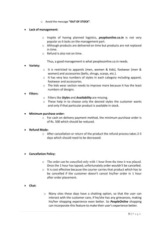 9 | P a g e
o Avoid the message “OUT OF STOCK”.
 Lack of management:
o Inspite of having planned logistics, peopleonline.co.in is not very
popular as it lacks on the management part.
o Although products are delivered on time but products are not replaced
in time.
o Refund is also not on time.
Thus, a good management is what peoplesonline.co.in needs.
 Variety:
o It is restricted to apparels (men, women & kids), footwear (men &
women) and accessories (belts, shrugs, scarps, etc.).
o It has very less numbers of styles in each category including apparel,
footwear and accessories.
o The kids wear section needs to improve more because it has the least
numbers of designs.
 Filters:
o Filters like Styles and Availability are missing.
o These help in to choose only the desired styles the customer wants
and only if that particular product is available in stock.
 Minimum purchase order:
o For cash on delivery payment method, the minimum purchase order is
of Rs. 500 which should be reduced.
 Refund Mode:
o After cancellation or return of the product the refund process takes 2-5
days which should need to be decreased.
 Cancellation Policy:
o The order can be cancelled only with 1 hour from the time it was placed.
Once the 1 hour has lapsed, unfortunately order wouldn’t be cancelled.
o It is cost effective because the courier carries that product which has to
be cancelled if the customer doesn’t cancel his/her order in 1 hour
after order placement.
 Chat:
o Many sites these days have a chatting option, so that the user can
interact with the customer care, if he/she has any grievances, making
his/her shopping experience even better. So PeopleOnline shopping
can incorporate this feature to make their user’s experience better.
 