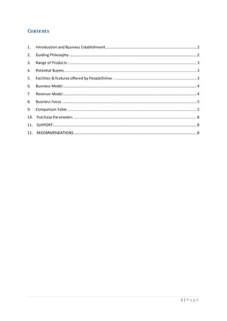 1 | P a g e
Contents
1. Introduction and Business Establishment.......................................................................................2
2. Guiding Philosophy .........................................................................................................................2
3. Range of Products :.........................................................................................................................3
4. Potential Buyers..............................................................................................................................3
5. Facilities & features offered by PeopleOnline : ..............................................................................3
6. Business Model ...............................................................................................................................4
7. Revenue Model...............................................................................................................................4
8. Business Focus ................................................................................................................................5
9. Comparison Table ...........................................................................................................................5
10. Purchase Parameters .....................................................................................................................8
11. SUPPORT.........................................................................................................................................8
12. RECOMMENDATIONS.....................................................................................................................8
 