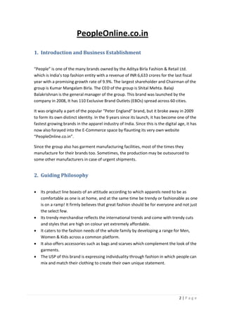 2 | P a g e
PeopleOnline.co.in
1. Introduction and Business Establishment
“People” is one of the many brands owned by the Aditya Birla Fashion & Retail Ltd.
which is India’s top fashion entity with a revenue of INR 6,633 crores for the last fiscal
year with a promising growth rate of 9.9%. The largest shareholder and Chairman of the
group is Kumar Mangalam Birla. The CEO of the group is Shital Mehta. Balaji
Balakrishnan is the general manager of the group. This brand was launched by the
company in 2008, It has 110 Exclusive Brand Outlets (EBOs) spread across 60 cities.
It was originally a part of the popular “Peter England” brand, but it broke away in 2009
to form its own distinct identity. In the 9 years since its launch, it has become one of the
fastest growing brands in the apparel industry of India. Since this is the digital age, it has
now also forayed into the E-Commerce space by flaunting its very own website
“PeopleOnline.co.in”.
Since the group also has garment manufacturing facilities, most of the times they
manufacture for their brands too. Sometimes, the production may be outsourced to
some other manufacturers in case of urgent shipments.
2. Guiding Philosophy
 Its product line boasts of an attitude according to which apparels need to be as
comfortable as one is at home, and at the same time be trendy or fashionable as one
is on a ramp! It firmly believes that great fashion should be for everyone and not just
the select few.
 Its trendy merchandise reflects the international trends and come with trendy cuts
and styles that are high on colour yet extremely affordable.
 It caters to the fashion needs of the whole family by developing a range for Men,
Women & Kids across a common platform.
 It also offers accessories such as bags and scarves which complement the look of the
garments.
 The USP of this brand is expressing individuality through fashion in which people can
mix and match their clothing to create their own unique statement.
 
