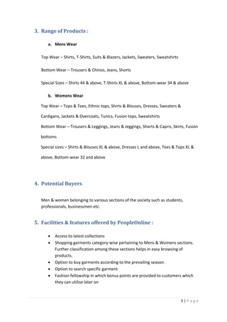 3 | P a g e
3. Range of Products :
a. Mens Wear
Top Wear – Shirts, T-Shirts, Suits & Blazers, Jackets, Sweaters, Sweatshirts
Bottom Wear – Trousers & Chinos, Jeans, Shorts
Special Sizes – Shirts 44 & above, T-Shirts XL & above, Bottom-wear 34 & above
b. Womens Wear
Top Wear – Tops & Tees, Ethnic tops, Shirts & Blouses, Dresses, Sweaters &
Cardigans, Jackets & Overcoats, Tunics, Fusion tops, Sweatshirts
Bottom Wear – Trousers & Leggings, Jeans & Jeggings, Shorts & Capris, Skirts, Fusion
bottoms
Special sizes – Shirts & Blouses XL & above, Dresses L and above, Tees & Tops XL &
above, Bottom-wear 32 and above
4. Potential Buyers
Men & women belonging to various sections of the society such as students,
professionals, businessmen etc.
5. Facilities & features offered by PeopleOnline :
 Access to latest collections
 Shopping garments category-wise pertaining to Mens & Womens sections.
Further classification among these sections helps in easy browsing of
products.
 Option to buy garments according to the prevailing season.
 Option to search specific garment
 Fashion fellowship in which bonus points are provided to customers which
they can utilise later on
 