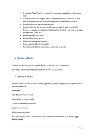 4 | P a g e
 A separate “Sale” section in which all products are available at discounted
rates
 A dedicated Fashion blog to cater the needs of aspiring fashionistas. This
blog highlights the latest and evolving trends from the fashion world.
 Facility to login or register as customers.
 Option to locate the nearest store based on city and state credentials
 Options to buy garments according to specific design trends such as Vintage,
Countryside, Gypsy etc.
 Free shipping across India
 Facility of returning goods
 Full time customer care support
 Online payment facility available
 Free alteration facility available on authentic products.
6. Business Model
This site follows the business model of B2C i.e. Business to Consumer as it
itself being a business entity sells products directly to consumers.
7. Revenue Model
Describes how the firm will earn revenue, generate profits, and produce a superior return
on invested capital.
Major types
Advertising revenue model
Subscription revenue model
Transaction fee revenue model
Sales revenue model
Affiliate revenue model
Since the company sales its own products so it is able to run its site itself. So, it follows Sales
revenue model.
 