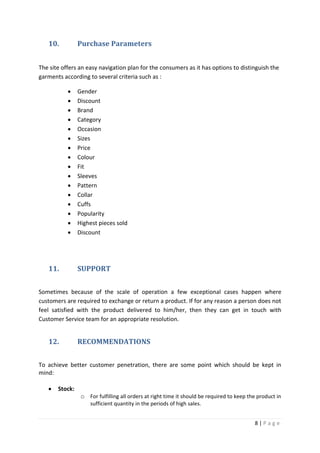 8 | P a g e
10. Purchase Parameters
The site offers an easy navigation plan for the consumers as it has options to distinguish the
garments according to several criteria such as :
 Gender
 Discount
 Brand
 Category
 Occasion
 Sizes
 Price
 Colour
 Fit
 Sleeves
 Pattern
 Collar
 Cuffs
 Popularity
 Highest pieces sold
 Discount
11. SUPPORT
Sometimes because of the scale of operation a few exceptional cases happen where
customers are required to exchange or return a product. If for any reason a person does not
feel satisfied with the product delivered to him/her, then they can get in touch with
Customer Service team for an appropriate resolution.
12. RECOMMENDATIONS
To achieve better customer penetration, there are some point which should be kept in
mind:
 Stock:
o For fulfilling all orders at right time it should be required to keep the product in
sufficient quantity in the periods of high sales.
 